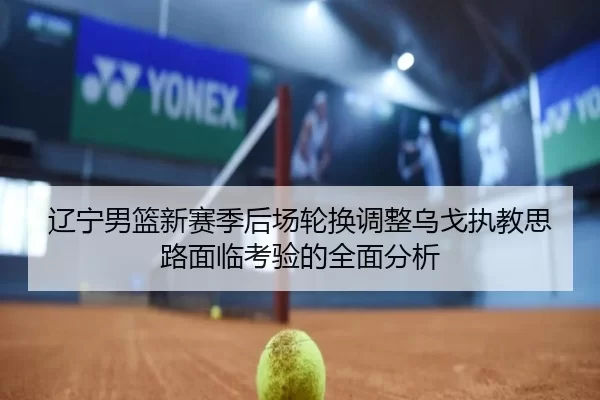 辽宁男篮新赛季后场轮换调整乌戈执教思路面临考验的全面分析